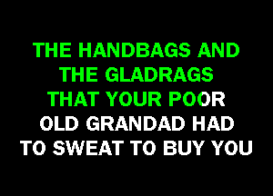 THE HANDBAGS AND
THE GLADRAGS
THAT YOUR POOR
OLD GRANDAD HAD
TO SWEAT TO BUY YOU
