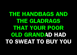 THE HANDBAGS AND
THE GLADRAGS
THAT YOUR POOR
OLD GRANDAD HAD
TO SWEAT TO BUY YOU