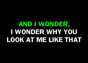 AND I WONDER,
I WONDER WHY YOU
LOOK AT ME LIKE THAT