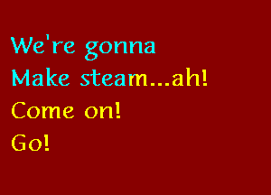 We're gonna
Make steam...ah!

Come on!
Go!