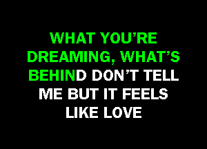 WHAT YOU,RE
DREAMING, WHATS
BEHIND DONT TELL

ME BUT IT FEELS
LIKE LOVE