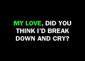 MY LOVE, DID YOU

THINK I'D BREAK
DOWN AND CRY?