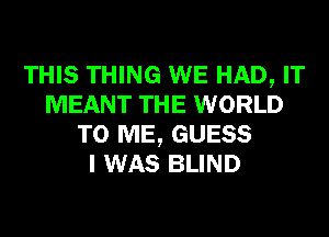 THIS THING WE HAD, IT
MEANT THE WORLD
TO ME, GUESS
I WAS BLIND