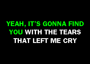 YEAH, ITS GONNA FIND
YOU WITH THE TEARS

THAT LEFI' ME CRY