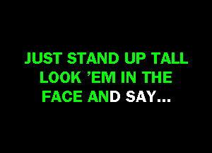 J UST STAND UP TALL

LOOK EM IN THE
FACE AND SAY...