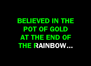 BELIEVED IN THE
POT OF GOLD

AT THE END OF
THE RAINBOW...