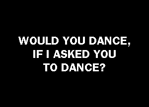 WOULD YOU DANCE,

IF I ASKED YOU
TO DANCE?