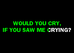WOULD YOU CRY,

IF YOU SAW ME CRYING?