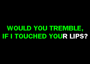 WOULD YOU TREMBLE,
IF I TOUCHED YOUR LIPS?