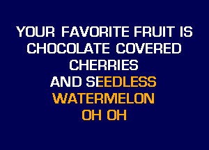 YOUR FAVORITE FRUIT IS
CHOCOLATE COVERED
CHERRIES
AND SEEDLESS
WATERMELON
OH OH
