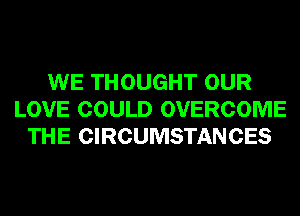 WE THOUGHT OUR
LOVE COULD OVERCOME
THE CIRCUMSTANCES