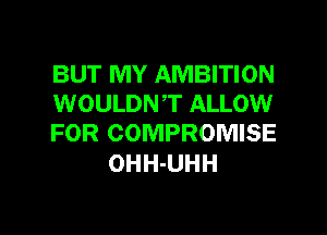BUT MY AMBITION
WOULDNT ALLOW
FOR COMPROMISE

OHH-UHH