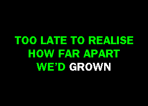 TOO LATE T0 REALISE

HOW FAR APART
WED GROWN