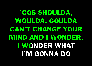 COS SHOULDA,
WOULDA, COULDA
CANT CHANGE YOUR
MIND AND I WONDER,
I WONDER WHAT
PM GONNA D0