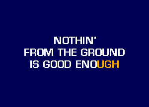 NOTHIN'
FROM THE GROUND

IS GOOD ENOUGH