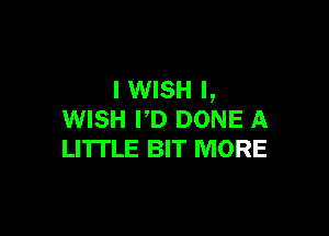 I WISH I,

WISH I'D DONE A
LITTLE BIT MORE