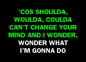 COS SHOULDA,
WOULDA, COULDA
CANT CHANGE YOUR
MIND AND I WONDER,
WONDER WHAT
PM GONNA D0