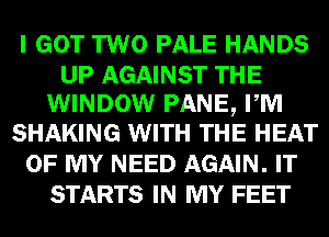 I GOT TWO PALE HANDS

UP AGAINST THE
WINDOW PANE, PM
SHAKING WITH THE HEAT

OF MY NEED AGAIN. IT
STARTS IN MY FEET