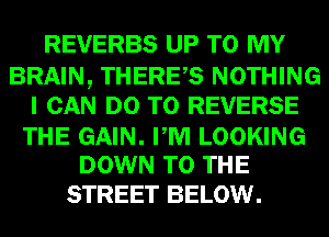 REVERBS UP TO MY
BRAIN, THERES NOTHING
I CAN DO TO REVERSE

THE GAIN. PM LOOKING
DOWN TO THE

STREET BELOW.