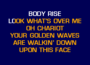 BODY RISE
LOOK WHATS OVER ME
OH CHARIOT
YOUR GOLDEN WAVES
ARE WALKIN' DOWN
UPON THIS FACE
