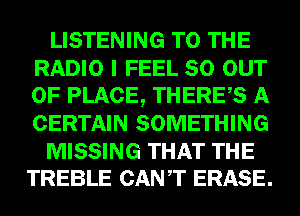 LISTENING TO THE
RADIO I FEEL 80 OUT
OF PLACE, THERES A
CERTAIN SOMETHING

MISSING THAT THE
TREBLE CANT ERASE.