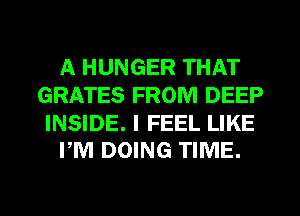 A HUNGER THAT
GRATES FROM DEEP

INSIDE. I FEEL LIKE
PM DOING TIME.