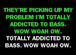 THEWRE PICKING UP MY
PROBLEM PM TOTALLY
ADDICTED T0 BASS.

WOW WOAH 0W.
TOTALLY ADDICTED T0

BASS. WOW WOAH 0W.
