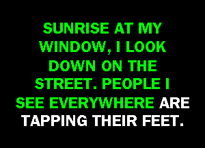 SUNRISE AT MY
WINDOW, I LOOK

DOWN ON THE
STREET. PEOPLE I

SEE EVERYWHERE ARE
TAPPING THEIR FEET.