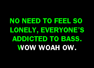 NO NEED TO FEEL SO

LONELY, EVERYONES

ADDICTED T0 BASS.
WOW WOAH 0W.