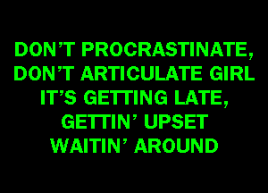 DONT PROCRASTINATE,
DONT ARTICULATE GIRL
ITS GETTING LATE,
GE'ITIW UPSET
WAITIW AROUND