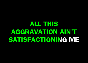 ALL THIS

AGGRAVATION AIN ,T
SATISFACTIONING ME