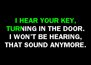 I HEAR YOUR KEY,
TURNING IN THE DOOR.
I WONT BE HEARING,
THAT SOUND ANYMORE.