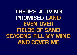 THERE'S A LIVING
PROMISED LAND
EVEN OVER
FIELDS OF SAND
SEASONS FILL MY MIND
AND COVER ME