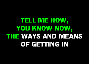 TELL ME HOW,
YOU KNOW NOW,
THE WAYS AND MEANS
OF GEITING IN