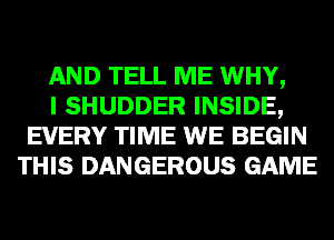 AND TELL ME WHY,
I SHUDDER INSIDE,
EVERY TIME WE BEGIN
THIS DANGEROUS GAME