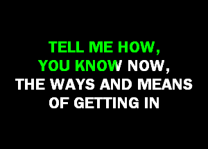 TELL ME HOW,
YOU KNOW NOW,
THE WAYS AND MEANS
OF GEITING IN