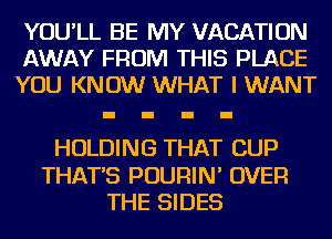 YOU'LL BE MY VACATION
AWAY FROM THIS PLACE
YOU KNOW WHAT I WANT

HOLDING THAT CUP

THAT'S POURIN' OVER
THE SIDES