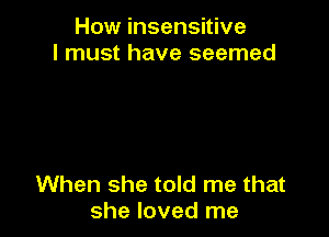 How insensitive
I must have seemed

When she told me that
she loved me