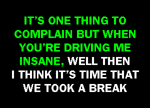 ITS ONE THING T0
COMPLAIN BUT WHEN
YOURE DRIVING ME
INSANE, WELL THEN
I THINK ITS TIME THAT
WE TOOK A BREAK