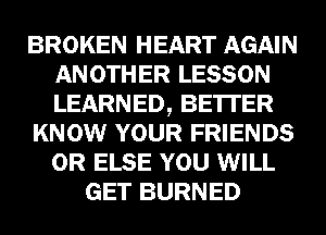BROKEN HEART AGAIN
ANOTHER LESSON
LEARNED, BE'ITER

KNOW YOUR FRIENDS
0R ELSE YOU WILL

GET BURNED