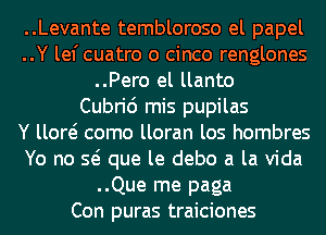 ..Levante tembloroso el papel
..Y lef cuatro o cinco renglones
..Pero el llanto
Cubric') mis pupilas
Y llow como lloran los hombres
Yo no Q que le debo a la Vida
..Que me paga
Con puras traiciones