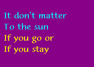 It don't matter
To the sun

If you go or
If you stay