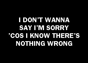 I DON'T WANNA
SAY PM SORRY

COS I KNOW THERE?
NOTHING WRONG