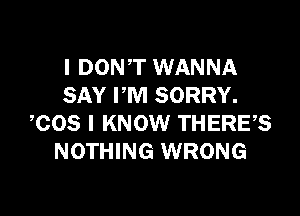 I DON'T WANNA
SAY I'M SORRY.

COS I KNOW THERE?
NOTHING WRONG