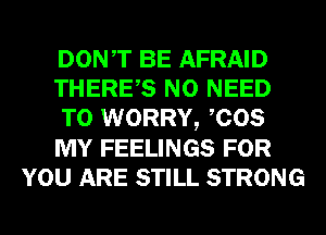 DONT BE AFRAID
THERES NO NEED
TO WORRY, COS
MY FEELINGS FOR
YOU ARE STILL STRONG