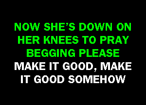 NOW SHES DOWN ON
HER KNEES T0 PRAY
BEGGING PLEASE
MAKE IT GOOD, MAKE
IT GOOD SOMEHOW