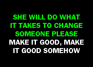 SHE WILL DO WHAT
IT TAKES TO CHANGE
SOMEONE PLEASE
MAKE IT GOOD, MAKE
IT GOOD SOMEHOW