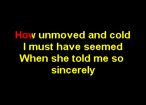 How unmoved and cold
I must have seemed

When she told me so
sincerely