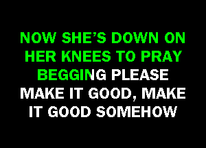 NOW SHES DOWN ON
HER KNEES T0 PRAY
BEGGING PLEASE
MAKE IT GOOD, MAKE
IT GOOD SOMEHOW