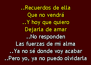 ..Recuerdos de ella
Que no vendrai
..Y hoy que quiero
Dejarla de amar
..No responden
Las fuerzas de mi alma
..Ya no so donde voy acabar
..Pero yo, ya no puedo olvidarla